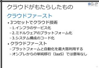 クラウドがもたらしたもの
クラウドファースト
• 3つセットでクラウド技術
»1.インフラのサービス化
»2.ミドルウェアのプラットフォーム化
»3.システム構成のコード化
• クラウドファースト
»プラットフォームと自動化を最大限利用する
»オンプレからの単純移行（IaaS）では意味なし
10
 