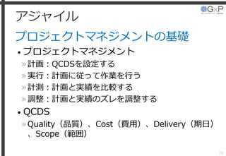 アジャイル
プロジェクトマネジメントの基礎
• プロジェクトマネジメント
»計画：QCDSを設定する
»実行：計画に従って作業を行う
»計測：計画と実績を比較する
»調整：計画と実績のズレを調整する
• QCDS
»Quality（品質）、Cost（費用）、Delivery（期日）
、Scope（範囲）
16
 