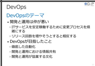 DevOps
DevOpsのテーマ
• 開発と運用は仲が悪い
»ITサービスを安定稼働するために変更プロセスを煩
雑にする
»リリース回数を増やそうとすると相反する
• DevOpsが目指したこと
»徹底した自動化
»開発と運用における情報共有
»開発と運用が協業する文化
21
 
