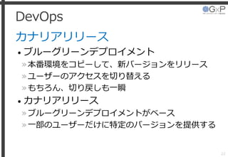 DevOps
カナリアリリース
• ブルーグリーンデプロイメント
»本番環境をコピーして、新バージョンをリリース
»ユーザーのアクセスを切り替える
»もちろん、切り戻しも一瞬
• カナリアリリース
»ブルーグリーンデプロイメントがベース
»一部のユーザーだけに特定のバージョンを提供する
22
 
