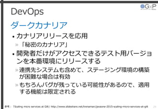 DevOps
ダークカナリア
• カナリアリリースを応用
»「秘密のカナリア」
• 開発者だけがアクセスできるテスト用バージョ
ンを本番環境にリリースする
»連携先システムも含めて、ステージング環境の構築
が困難な場合は有効
»もちろんバグが残っている可能性があるので、適用
する機能は限定される
29参考：「Scaling micro services at Gilt」http://www.slideshare.net/trenaman/javaone-2015-scaling-micro-services-at-gilt
 