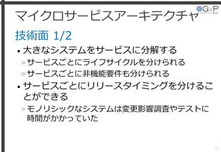 マイクロサービスアーキテクチャ
技術面 1/2
• 大きなシステムをサービスに分解する
»サービスごとにライフサイクルを分けられる
»サービスごとに非機能要件も分けられる
• サービスごとにリリースタイミングを分けるこ
とができる
»モノリシックなシステムは変更影響調査やテストに
時間がかかっていた
33
 