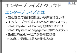 エンタープライズとクラウド
エンタープライズとは
• 安心安全で絶対に間違いが許されない？
• エンタープライズにおける2つのシステム
»SoR（System of Record/記録のシステム）
»SoE（System of Engagement/絆のシステム）
• SoEはWebサービスが参考になる
»ただし、信頼には足る必要性がある
40
 