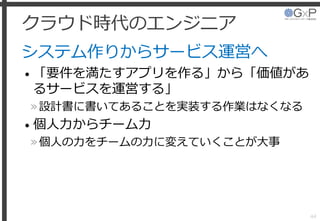 クラウド時代のエンジニア
システム作りからサービス運営へ
• 「要件を満たすアプリを作る」から「価値があ
るサービスを運営する」
»設計書に書いてあることを実装する作業はなくなる
• 個人力からチーム力
»個人の力をチームの力に変えていくことが大事
44
 