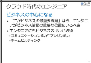 クラウド時代のエンジニア
ビジネスの中心になる
• 「ITがビジネスの最重要課題」なら、エンジニ
アがビジネス活動の重要な位置にいるべき
• エンジニアにもビジネススキルが必須
»コミュニケーション能力やプレゼン能力
»チームビルディング
46
 