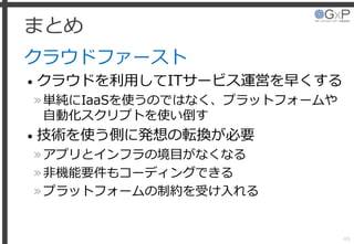 まとめ
クラウドファースト
• クラウドを利用してITサービス運営を早くする
»単純にIaaSを使うのではなく、プラットフォームや
自動化スクリプトを使い倒す
• 技術を使う側に発想の転換が必要
»アプリとインフラの境目がなくなる
»非機能要件もコーディングできる
»プラットフォームの制約を受け入れる
49
 