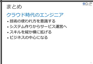まとめ
クラウド時代のエンジニア
• 技術の使われ方を意識する
• システム作りからサービス運営へ
• スキルを縦か横に拡げる
• ビジネスの中心になる
50
 