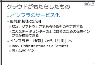 クラウドがもたらしたもの
1.インフラのサービス化
• 仮想化技術の応用
»SDx：ソフトウェアであらゆるものを定義する
»広大なデータセンターの上に自分のための仮想イン
フラが構築できる
• インフラを「所有」から「利用」へ
»IaaS（Infrastructure as a Service）
»例：AWS EC2
6
 