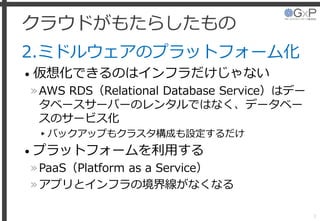クラウドがもたらしたもの
2.ミドルウェアのプラットフォーム化
• 仮想化できるのはインフラだけじゃない
»AWS RDS（Relational Database Service）はデー
タベースサーバーのレンタルではなく、データベー
スのサービス化
▸バックアップもクラスタ構成も設定するだけ
• プラットフォームを利用する
»PaaS（Platform as a Service）
»アプリとインフラの境界線がなくなる
7
 