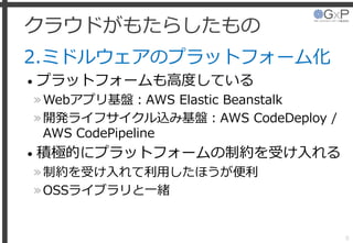クラウドがもたらしたもの
2.ミドルウェアのプラットフォーム化
• プラットフォームも高度している
»Webアプリ基盤：AWS Elastic Beanstalk
»開発ライフサイクル込み基盤：AWS CodeDeploy /
AWS CodePipeline
• 積極的にプラットフォームの制約を受け入れる
»制約を受け入れて利用したほうが便利
»OSSライブラリと一緒
8
 