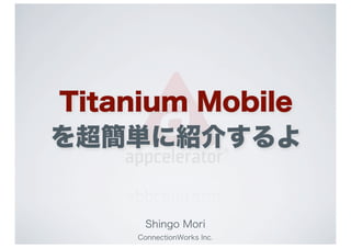 Titanium Mobile
を超簡単に紹介するよ


      Shingo Mori
     ConnectionWorks Inc.
 