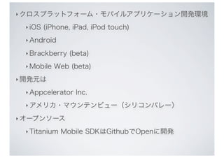 ‣ クロスプラットフォーム・モバイルアプリケーション開発環境

 ‣ iOS   (iPhone, iPad, iPod touch)
 ‣ Android

 ‣ Brackberry   (beta)
 ‣ Mobile   Web (beta)
‣ 開発元は

 ‣ Appcelerator   Inc.
 ‣ アメリカ・マウンテンビュー（シリコンバレー）

‣ オープンソース

 ‣ Titanium   Mobile SDKはGithubでOpenに開発
 