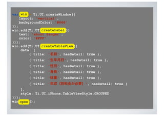 var win = Ti.UI.createWindow({
    layout: 'vertical',
    backgroundColor: '#666'
});
               createLabel
win.add(Ti.UI.createLabel({
    text: 'about @sngmr',
    color: '#FFF'
}));
win.add(Ti.UI.createTableView({
               createTableView
     data: [
         { title: '名前', hasDetail: true },
        { title: '生年月日', hasDetail: true },
        { title: '性別', hasDetail: true },
        { title: '身長', hasDetail: true },
        { title: '体重', hasDetail: true },
        { title: '年収（別料金が必要）', hasDetail: true }
    ],
    style: Ti.UI.iPhone.TableViewStyle.GROUPED
}));
win.open();
    open
 