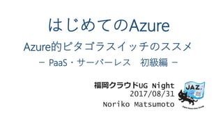 はじめてのAzure
Azure的ピタゴラスイッチのススメ
－ PaaS・サーバーレス 初級編 －
福岡クラウドUG Night
2017/08/31
Noriko Matsumoto
 