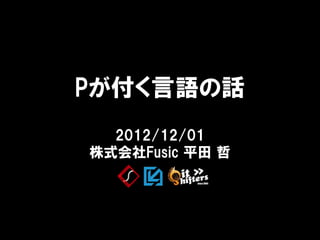 Pが付く言語の話
  2012/12/01
株式会社Fusic 平田 哲
 