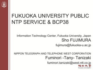 Information Technology Center, Fukuoka University, Japan
Sho FUJIMURA
fujimura@fukuoka-u.ac.jp
NIPPON TELEGRAPH AND TELEPHONE WEST CORPORATION
Fuminori -Tany- Tanizaki
fuminori.tanizaki@west.ntt.co.jp
FUKUOKA UNIVERSITY PUBLIC
NTP SERVICE & BCP38
 