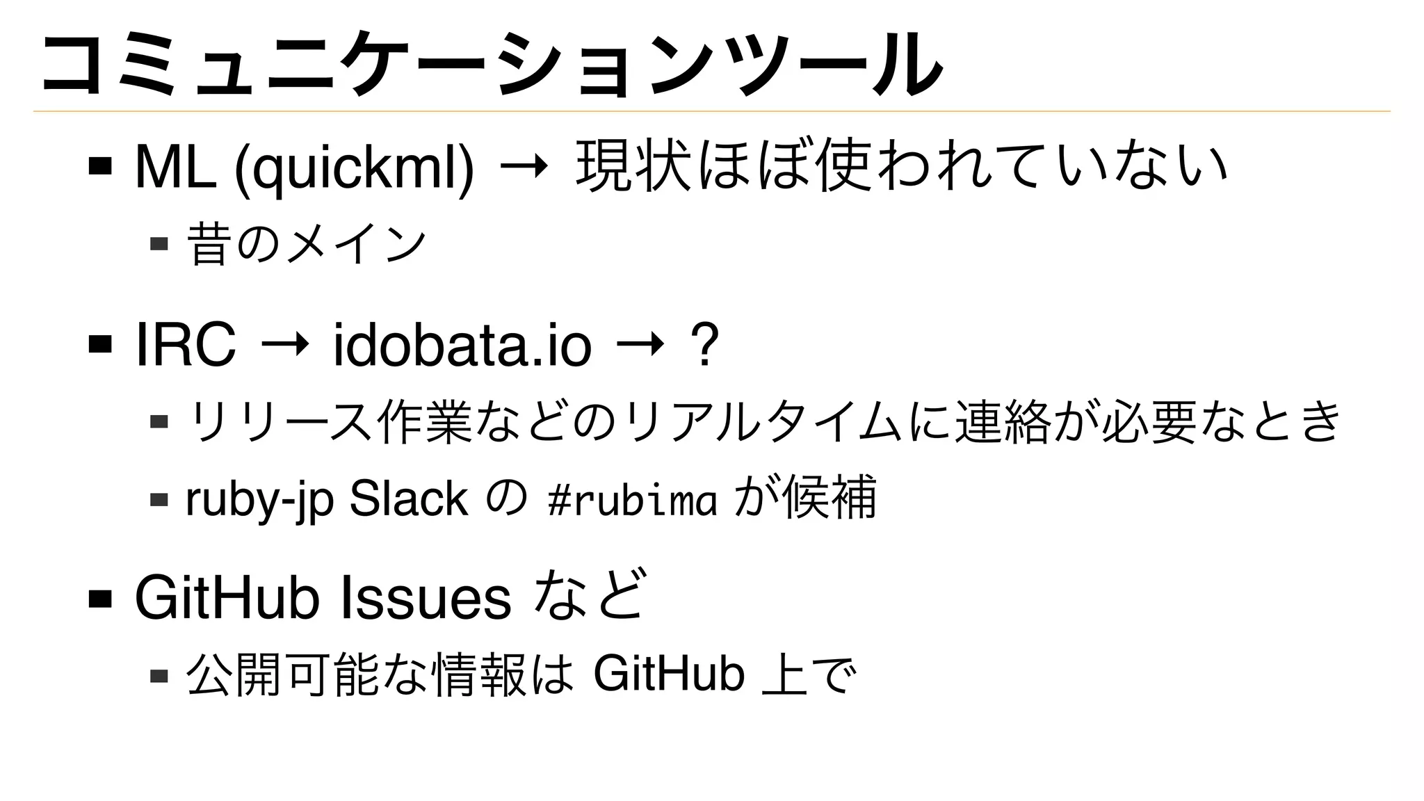 コミュニケーションツール
ML (quickml) → 現状ほぼ使われていない
昔のメイン
IRC → idobata.io → ?
リリース作業などのリアルタイムに連絡が必要なとき
ruby-jp Slack の #rubima が候補
GitHub Issues など
公開可能な情報は GitHub 上で
 