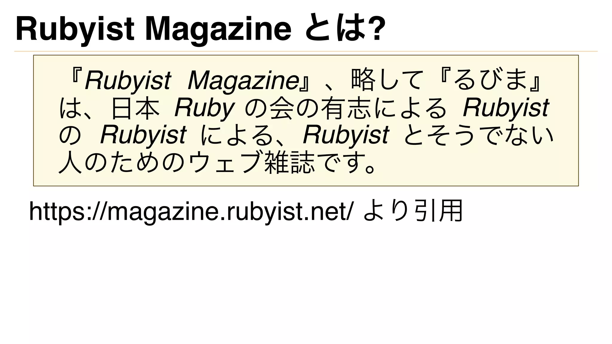 Rubyist Magazine とは?
『Rubyist Magazine』、略して『るびま』
は、日本 Ruby の会の有志による Rubyist
の Rubyist による、Rubyist とそうでない
人のためのウェブ雑誌です。
https://magazine.rubyist.net/ より引用
 