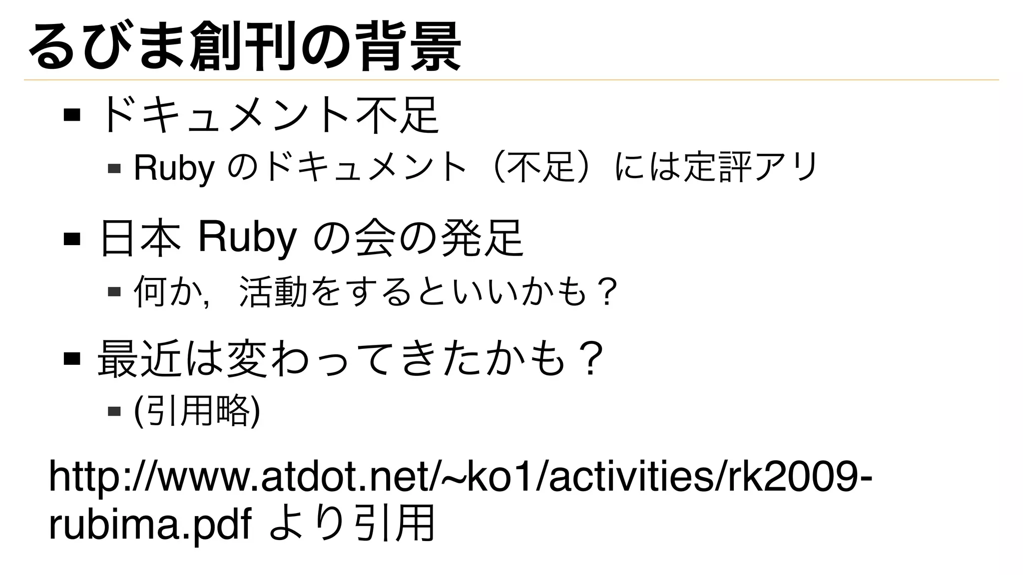 るびま創刊の背景
ドキュメント不足
Ruby のドキュメント（不足）には定評アリ
日本 Ruby の会の発足
何か，活動をするといいかも？
最近は変わってきたかも？
(引用略)
http://www.atdot.net/~ko1/activities/rk2009-
rubima.pdf より引用
 