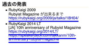 過去の発表
RubyKaigi 2009
Rubyist Magazine が出来るまで
https://rubykaigi.org/2009/ja/talks/18H04/
RubyKaigi 2014 LT
[JA] 10th annive...
