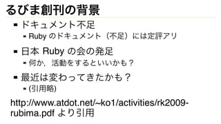 るびま創刊の背景
ドキュメント不足
Ruby のドキュメント（不足）には定評アリ
日本 Ruby の会の発足
何か，活動をするといいかも？
最近は変わってきたかも？
(引用略)
http://www.atdot.net/~ko1/activit...