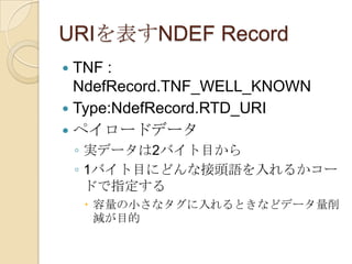 URIを表すNDEF Record
 TNF :
  NdefRecord.TNF_WELL_KNOWN
 Type:NdefRecord.RTD_URI
 ペイロードデータ
    ◦ 実データは2バイト目から
    ◦ 1バイト目にどんな接頭語を入れるかコー
      ドで指定する
     容量の小さなタグに入れるときなどデータ量削
      減が目的
 