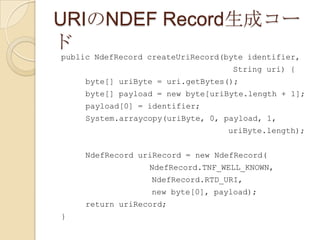 URIのNDEF Record生成コー
ド
public NdefRecord createUriRecord(byte identifier,
                                   String uri) {
     byte[] uriByte = uri.getBytes();
     byte[] payload = new byte[uriByte.length + 1];
     payload[0] = identifier;
     System.arraycopy(uriByte, 0, payload, 1,
                                  uriByte.length);


     NdefRecord uriRecord = new NdefRecord(
                  NdefRecord.TNF_WELL_KNOWN,
                  NdefRecord.RTD_URI,
                  new byte[0], payload);
     return uriRecord;
}
 