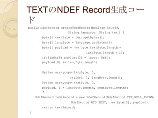 TEXTのNDEF Record生成コー
ド
public NdefRecord createTextRecord(boolean isUtf8,
                     String language, String text) {
       byte[] textByte = text.getBytes();
       byte[] langByte = language.getBytes();
       byte[] payload = new byte[textByte.length +
                               langByte.length + 1];
       if(!isUtf8) payload[0] = (byte) 0x80;
       payload[0] += langByte.length;


       System.arraycopy(langByte, 0,
                      payload, 1, langByte.length);
       System.arraycopy(textByte, 0,
       payload, 1 + langByte.length, textByte.length);
       ！
    NdefRecord textRecord = new NdefRecord(NdefRecord.TNF_WELL_KNOWN,
                       NdefRecord.RTD_TEXT, new byte[0], payload);
       return textRecord;
}
 