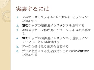 実装するには
1.   マニフェストファイルへNFCのパーミッション
     を追加する
2.   NFCチップの制御用インスタンスを取得する
3.   送信メッセージ作成用インターフェイスを実装す
     る
4.   NFCチップの制御用インスタンスと送信用イン
     ターフェイスを関連付ける
5.   データを受け取る処理を実装する
6.   データを受信する先を設定するためのintentfilter
     を追加する
 