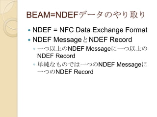 BEAM=NDEFデータのやり取り
 NDEF = NFC Data Exchange Format
 NDEF MessageとNDEF Record
    ◦ 一つ以上のNDEF Messageに一つ以上の
      NDEF Record
    ◦ 単純なものでは一つのNDEF Messageに
      一つのNDEF Record
 
