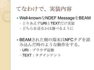 てなわけで、実装内容
   Well-knownなNDEF MessageをBEAM
    ◦ とりあえずURIとTEXTだけ実装
    ◦ どちらを送るかは選べるように


   BEAMされた側の端末はNFCタグを読
    み込んだ時のような動作をする。
    ◦ URI：ブラウザ起動
    ◦ TEXT：タグインテント
 