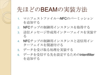 先ほどのBEAMの実装方法
1.   マニフェストファイルへNFCのパーミッション
     を追加する
2.   NFCチップの制御用インスタンスを取得する
3.   送信メッセージ作成用インターフェイスを実装す
     る
4.   NFCチップの制御用インスタンスと送信用イン
     ターフェイスを関連付ける
5.   データを受け取る処理を実装する
6.   データを受信する先を設定するためのintentfilter
     を追加する
 
