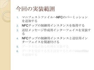 今回の実装範囲
1.   マニフェストファイルへNFCのパーミッション
     を追加する
2.   NFCチップの制御用インスタンスを取得する
3.   送信メッセージ作成用インターフェイスを実装す
     る
4.   NFCチップの制御用インスタンスと送信用イン
     ターフェイスを関連付ける
5.   データを受け取る処理を実装する
6.   データを受信する先を設定するためのintentfilter
     を追加する
 
