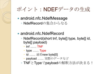 ポイント：NDEFデータの生成
   android.nfc.NdefMessage
    ◦ NdefRecordの集合からなる

   android.nfc.NdefRecord
    ◦ NdefRecord(short tnf, byte[] type, byte[] id,
      byte[] payload)
        tnf …… TNF
        type …… Type
        id …… 通常new byte[0]
        payload …… 実際のデータなど
    ◦ TNFとTypeでpayloadの解釈方法が決まる！
 