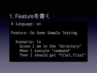 1. Featureを書く
# language: en
Feature: Do Some Sample Testing
Scenario: ls
Given I am in the "directory"
When I execute "command"
Then I should get "file1,file2"
 