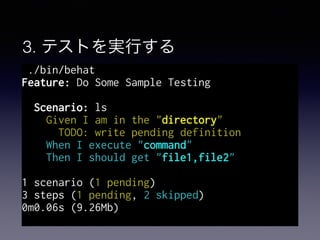 3. テストを実行する
./bin/behat
Feature: Do Some Sample Testing
Scenario: ls
Given I am in the "directory"
TODO: write pending definition
When I execute "command"
Then I should get "file1,file2"
1 scenario (1 pending)
3 steps (1 pending, 2 skipped)
0m0.06s (9.26Mb)
 