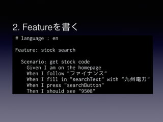 2. Featureを書く
# language : en
Feature: stock search
Scenario: get stock code
Given I am on the homepage
When I follow "ファイナンス"
When I fill in "searchText" with "九州電力"
When I press "searchButton"
Then I should see "9508"
 
