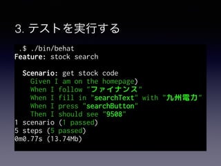3. テストを実行する
.$ ./bin/behat
Feature: stock search
Scenario: get stock code
Given I am on the homepage)
When I follow "ファイナンス"
When I fill in "searchText" with "九州電力"
When I press "searchButton"
Then I should see "9508"
1 scenario (1 passed)
5 steps (5 passed)
0m0.77s (13.74Mb)
 