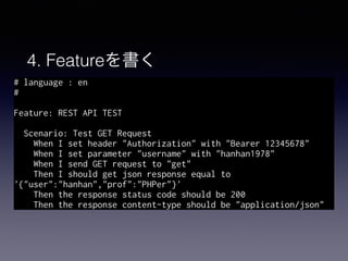 4. Featureを書く
# language : en
#
Feature: REST API TEST
Scenario: Test GET Request
When I set header "Authorization" with "Bearer 12345678"
When I set parameter "username" with "hanhan1978"
When I send GET request to "get"
Then I should get json response equal to
'{"user":"hanhan","prof":"PHPer"}'
Then the response status code should be 200
Then the response content-type should be "application/json"
 