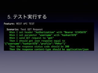 5. テスト実行する
Feature: REST API TEST
Scenario: Test GET Request
When I set header "Authorization" with "Bearer 12345678"
When I set parameter "username" with "hanhan1978"
When I send GET request to "get"
Then I should get json response equal to
'{"username":"hanhan1978","profile":"PHPer"}'
Then the response status code should be 200
TThen the response content-type should be application/json"
 