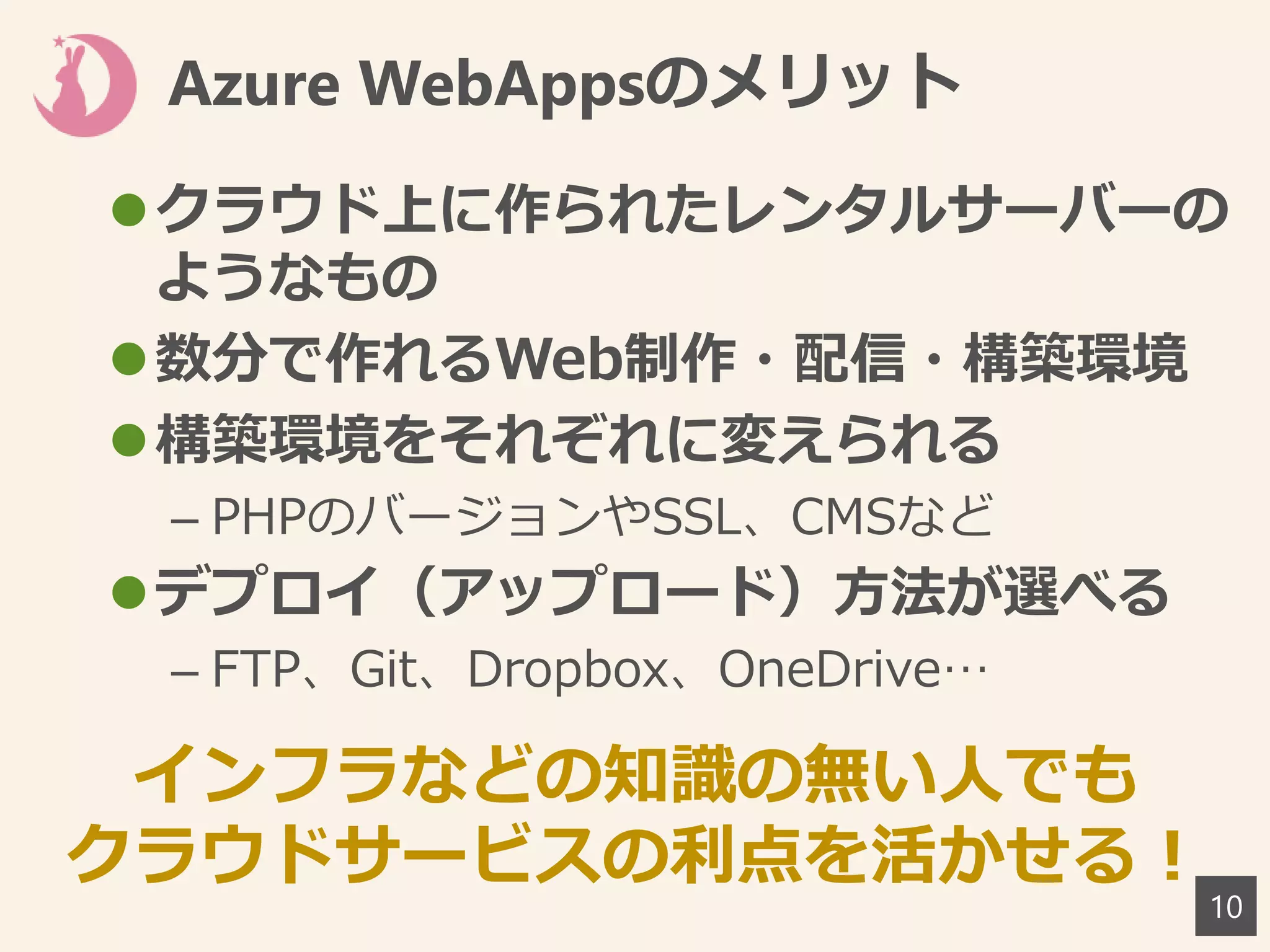 10
Azure WebAppsのメリット
クラウド上に作られたレンタルサーバーの
ようなもの
数分で作れるWeb制作・配信・構築環境
構築環境をそれぞれに変えられる
– PHPのバージョンやSSL、CMSなど
デプロイ（アップロード）方法が選べる
– FTP、Git、Dropbox、OneDrive…
インフラなどの知識の無い人でも
クラウドサービスの利点を活かせる！
 