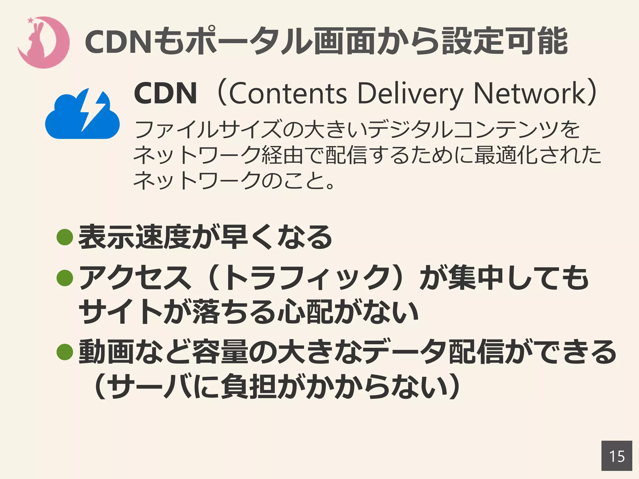 CDNもポータル画面から設定可能
15
表示速度が早くなる
アクセス（トラフィック）が集中しても
サイトが落ちる心配がない
動画など容量の大きなデータ配信ができる
（サーバに負担がかからない）
CDN（Contents Delivery Network）
ファイルサイズの大きいデジタルコンテンツを
ネットワーク経由で配信するために最適化された
ネットワークのこと。
 