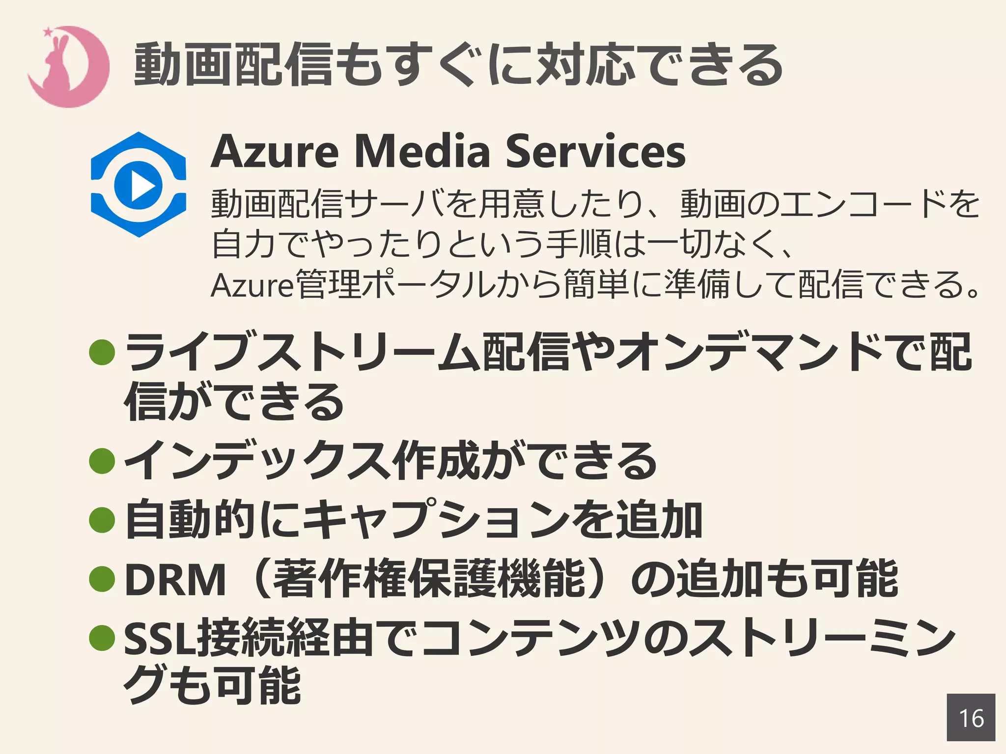 動画配信もすぐに対応できる
16
ライブストリーム配信やオンデマンドで配
信ができる
インデックス作成ができる
自動的にキャプションを追加
DRM（著作権保護機能）の追加も可能
SSL接続経由でコンテンツのストリーミン
グも可能
Azure Media Services
動画配信サーバを用意したり、動画のエンコードを
自力でやったりという手順は一切なく、
Azure管理ポータルから簡単に準備して配信できる。
 