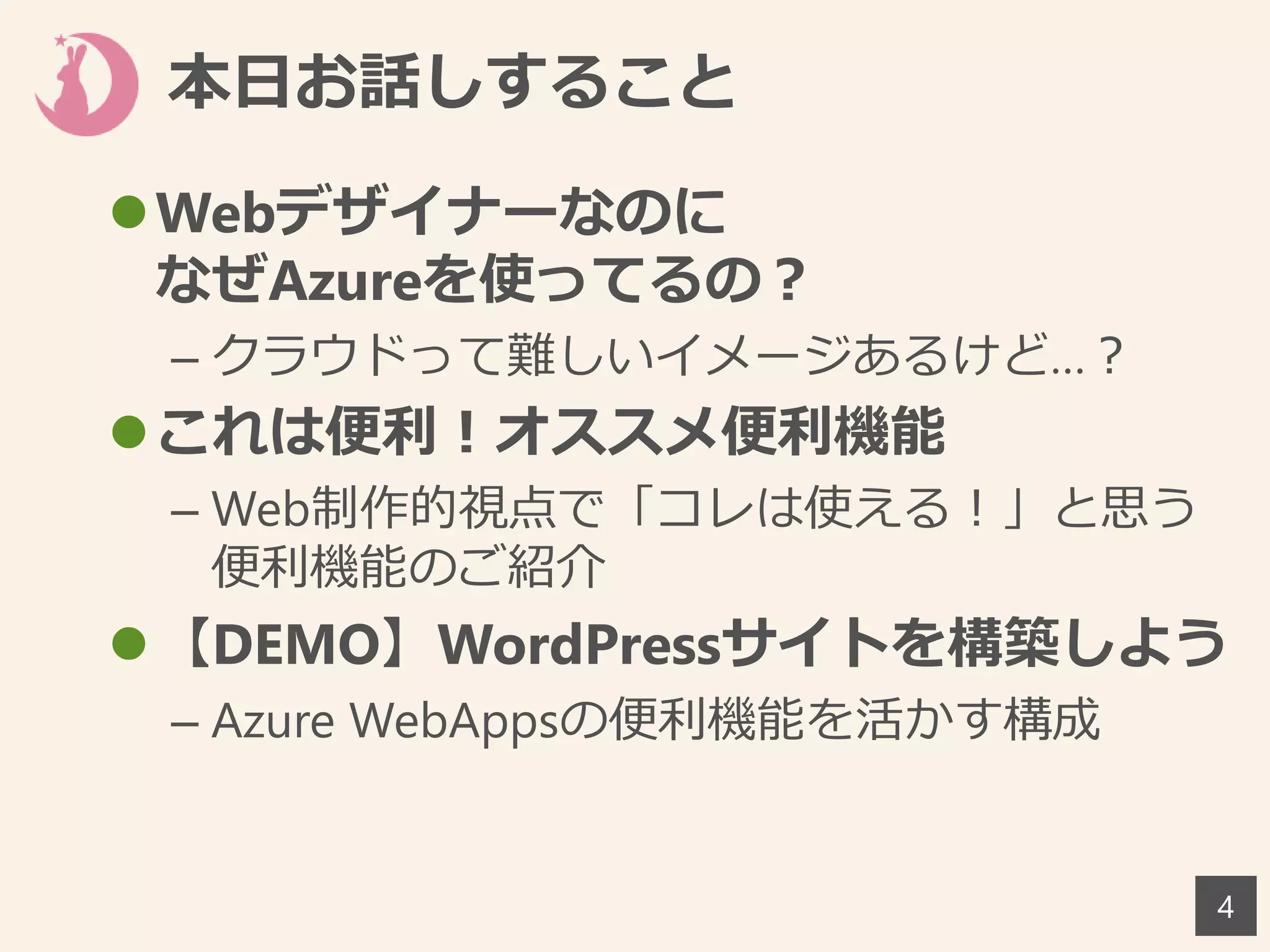 本日お話しすること
4
Webデザイナーなのに
なぜAzureを使ってるの？
– クラウドって難しいイメージあるけど…？
これは便利！オススメ便利機能
– Web制作的視点で「コレは使える！」と思う
便利機能のご紹介
【DEMO】WordPressサイトを構築しよう
– Azure WebAppsの便利機能を活かす構成
 