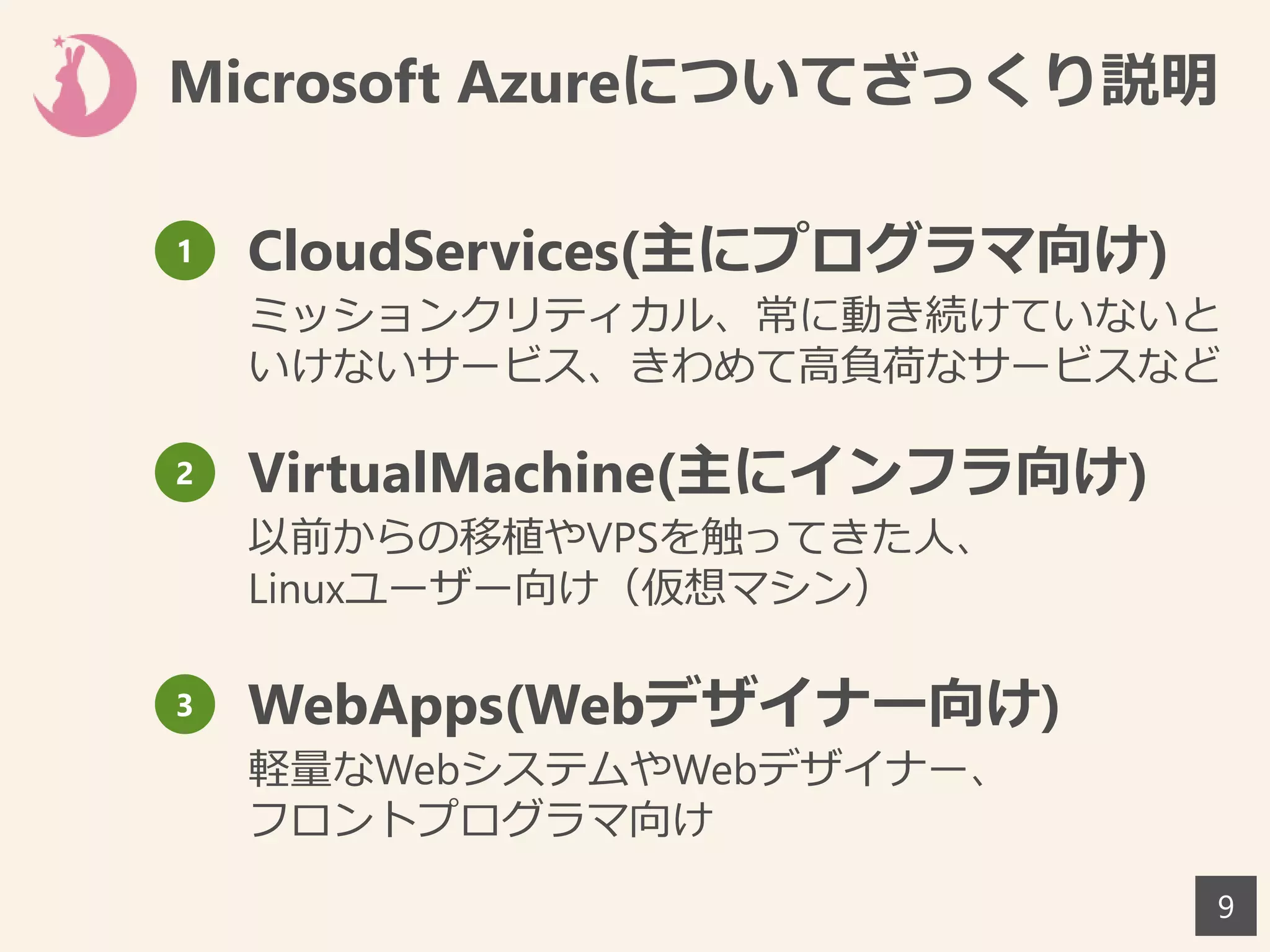 9
1 CloudServices(主にプログラマ向け)
ミッションクリティカル、常に動き続けていないと
いけないサービス、きわめて高負荷なサービスなど
2 VirtualMachine(主にインフラ向け)
以前からの移植やVPSを触ってきた人、
Linuxユーザー向け（仮想マシン）
3 WebApps(Webデザイナー向け)
軽量なWebシステムやWebデザイナー、
フロントプログラマ向け
Microsoft Azureについてざっくり説明
 