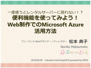 一度使うとレンタルサーバーに戻れない！？
便利機能を使ってみよう！
Web制作でのMicrosoft Azure
活用方法
松本 典子
Noriko Matsumoto
フリーランス Webデザイナー / ディレクター
2016/02/20 Fukuoka ComCamp2016 powered by MVPs
 