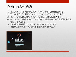 Debianの始め⽅方
1.  インストールしたいPCのアーキテクチャ(CPU)を調べる
2.  アーキテクチャ対応のイメージ(iso)をダウンロードする
3.  イメージをCDに焼く（イメージとして焼くのが⼤大事！）
4.  インストールしたいPCにCDを⼊入れ、起動時にCDから起動するよ
    うにしてPC起動
5.  その後は画⾯面が出て来てよしなにやってくれます
 （分からなければディフォルトを選べば何とかなる）
 
