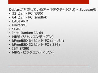 Debianが対応しているアーキテクチャ(CPU)  –  Squeeze版
•  32  ビット  PC  (i386)
•  64  ビット  PC  (amd64)
•  EABI  ARM
•  PowerPC
•  SPARC
•  Intel  Itanium  IA-‐‑‒64
•  MIPS  (リトルエンディアン)
•  kFreeBSD  64  ビット  PC  (amd64)
•  kFreeBSD  32  ビット  PC  (i386)
•  IBM  S/390
•  MIPS  (ビッグエンディアン)
 