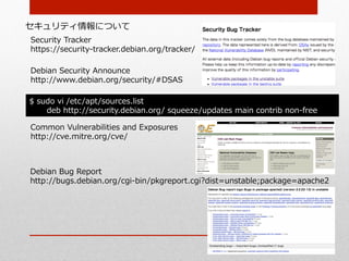セキュリティ情報について
Security  Tracker
https://security-‐‑‒tracker.debian.org/tracker/

Debian  Security  Announce
http://www.debian.org/security/#DSAS

$  sudo  vi  /etc/apt/sources.list
     deb  http://security.debian.org/  squeeze/updates  main  contrib  non-‐‑‒free

Common  Vulnerabilities  and  Exposures
http://cve.mitre.org/cve/



Debian  Bug  Report
http://bugs.debian.org/cgi-‐‑‒bin/pkgreport.cgi?dist=unstable;package=apache2
 