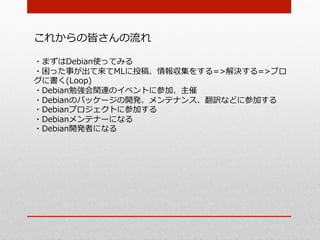 これからの皆さんの流流れ

・まずはDebian使ってみる
・困った事が出て来てMLに投稿、情報収集をする=>解決する=>ブロ
グに書く(Loop)
・Debian勉強会関連のイベントに参加、主催
・Debianのパッケージの開発、メンテナンス、翻訳などに参加する
・Debianプロジェクトに参加する
・Debianメンテナーになる
・Debian開発者になる
 